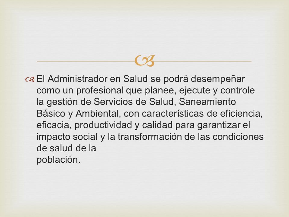 El Administrador en Salud se podrá desempeñar como un profesional que planee, ejecute y controle la gestión de Servicios de Salud, Saneamiento Básico y Ambiental, con características de eficiencia, eficacia, productividad y calidad para garantizar el impacto social y la transformación de las condiciones de salud de la población.