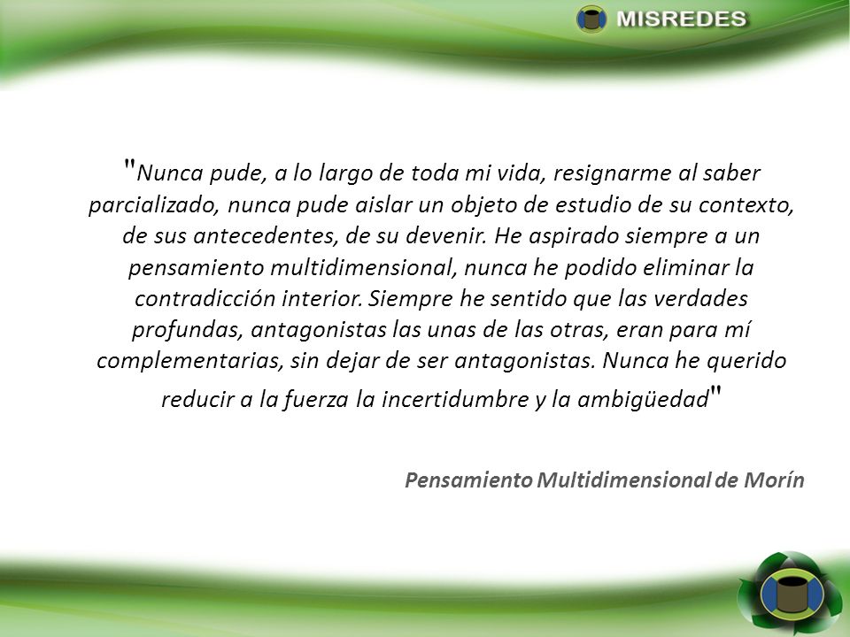 Nunca pude, a lo largo de toda mi vida, resignarme al saber parcializado, nunca pude aislar un objeto de estudio de su contexto, de sus antecedentes, de su devenir. He aspirado siempre a un pensamiento multidimensional, nunca he podido eliminar la contradicción interior. Siempre he sentido que las verdades profundas, antagonistas las unas de las otras, eran para mí complementarias, sin dejar de ser antagonistas. Nunca he querido reducir a la fuerza la incertidumbre y la ambigüedad