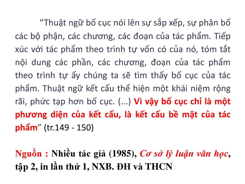 Thuật ngữ bố cục nói lên sự sắp xếp, sự phân bố các bộ phận, các chương, các đoạn của tác phẩm. Tiếp xúc với tác phẩm theo trình tự vốn có của nó, tóm tắt nội dung các phần, các chương, đoạn của tác phẩm theo trình tự ấy chúng ta sẽ tìm thấy bố cục của tác phẩm. Thuật ngữ kết cấu thể hiện một khái niệm rộng rãi, phức tạp hơn bố cục. (...) Vì vậy bố cục chỉ là một phương diện của kết cấu, là kết cấu bề mặt của tác phẩm (tr )