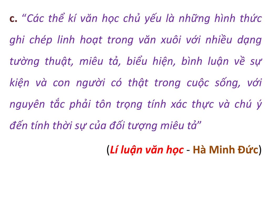 c. Các thể kí văn học chủ yếu là những hình thức ghi chép linh hoạt trong văn xuôi với nhiều dạng tường thuật, miêu tả, biểu hiện, bình luận về sự kiện và con người có thật trong cuộc sống, với nguyên tắc phải tôn trọng tính xác thực và chú ý đến tính thời sự của đối tượng miêu tả