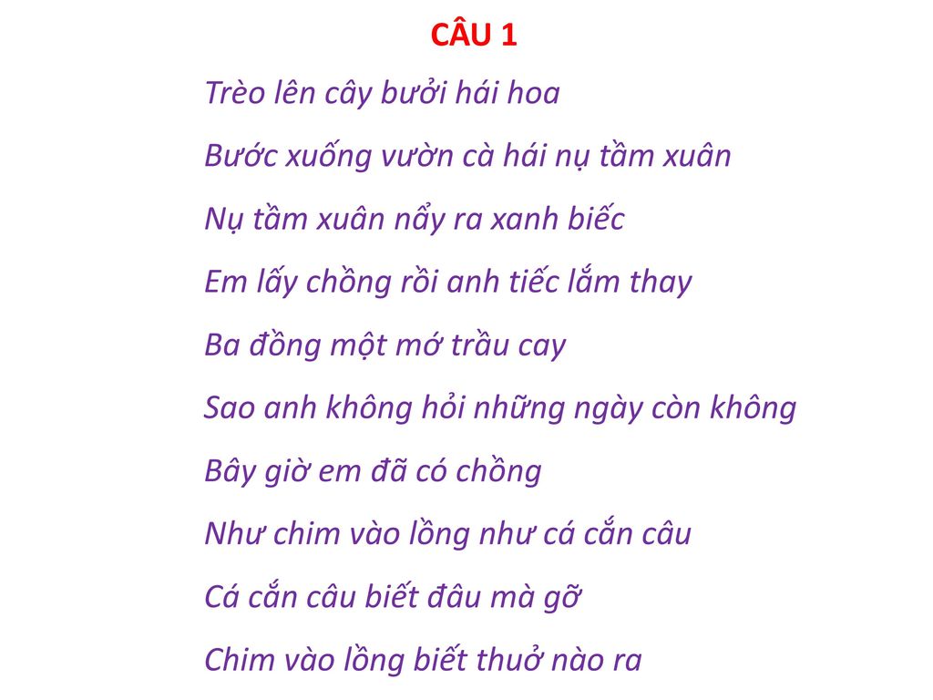 CÂU 1 Trèo lên cây bưởi hái hoa Bước xuống vườn cà hái nụ tầm xuân Nụ tầm xuân nẩy ra xanh biếc Em lấy chồng rồi anh tiếc lắm thay Ba đồng một mớ trầu cay Sao anh không hỏi những ngày còn không Bây giờ em đã có chồng Như chim vào lồng như cá cắn câu Cá cắn câu biết đâu mà gỡ Chim vào lồng biết thuở nào ra