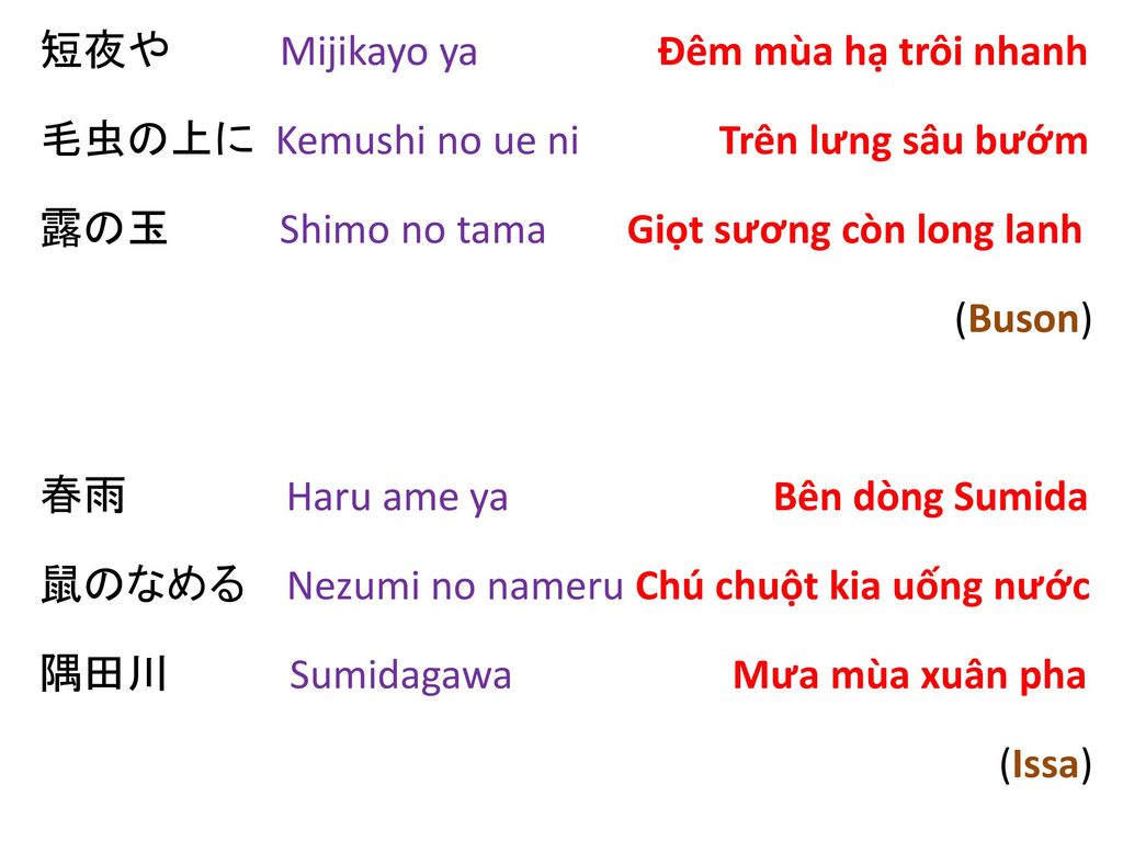 短夜や Mijikayo ya Đêm mùa hạ trôi nhanh 毛虫の上に Kemushi no ue ni Trên lưng sâu bướm 露の玉 Shimo no tama Giọt sương còn long lanh (Buson) 春雨 Haru ame ya Bên dòng Sumida 鼠のなめる Nezumi no nameru Chú chuột kia uống nước 隅田川 Sumidagawa Mưa mùa xuân pha (Issa)