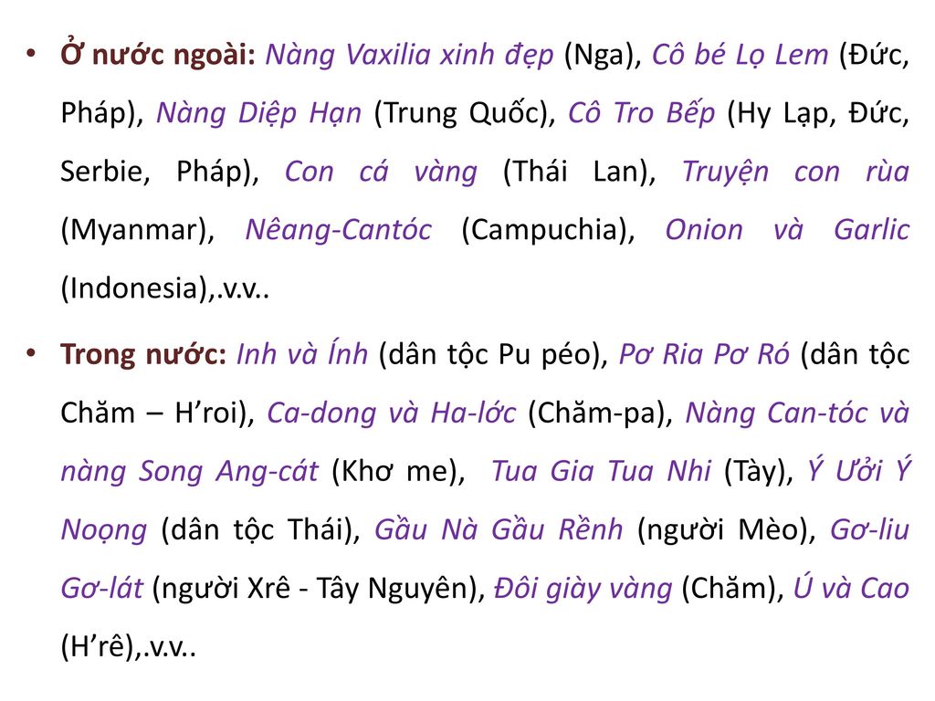 Ở nước ngoài: Nàng Vaxilia xinh đẹp (Nga), Cô bé Lọ Lem (Đức, Pháp), Nàng Diệp Hạn (Trung Quốc), Cô Tro Bếp (Hy Lạp, Đức, Serbie, Pháp), Con cá vàng (Thái Lan), Truyện con rùa (Myanmar), Nêang-Cantóc (Campuchia), Onion và Garlic (Indonesia),.v.v..