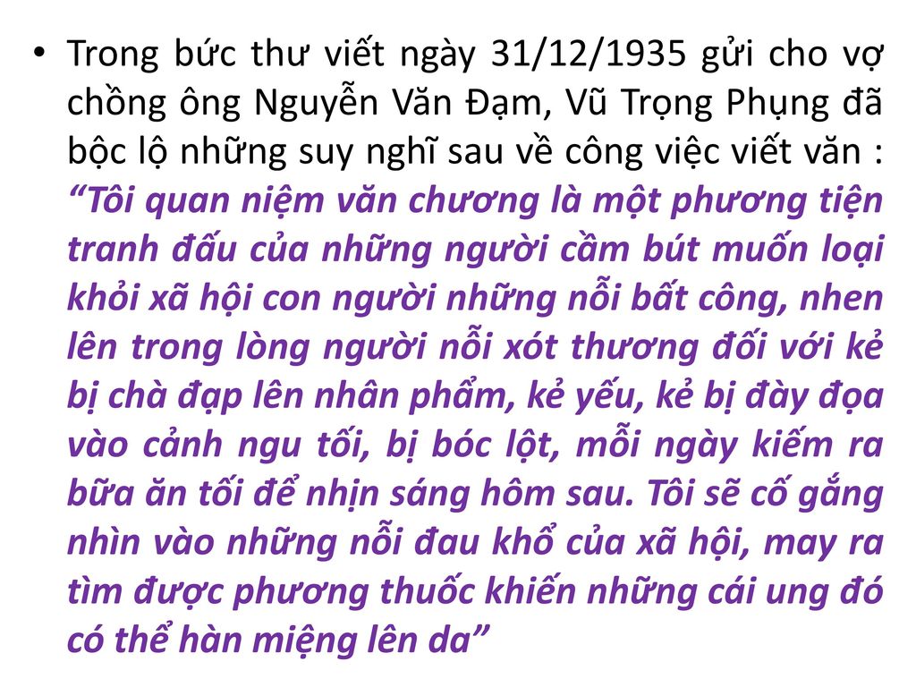 Trong bức thư viết ngày 31/12/1935 gửi cho vợ chồng ông Nguyễn Văn Đạm, Vũ Trọng Phụng đã bộc lộ những suy nghĩ sau về công việc viết văn : Tôi quan niệm văn chương là một phương tiện tranh đấu của những người cầm bút muốn loại khỏi xã hội con người những nỗi bất công, nhen lên trong lòng người nỗi xót thương đối với kẻ bị chà đạp lên nhân phẩm, kẻ yếu, kẻ bị đày đọa vào cảnh ngu tối, bị bóc lột, mỗi ngày kiếm ra bữa ăn tối để nhịn sáng hôm sau.