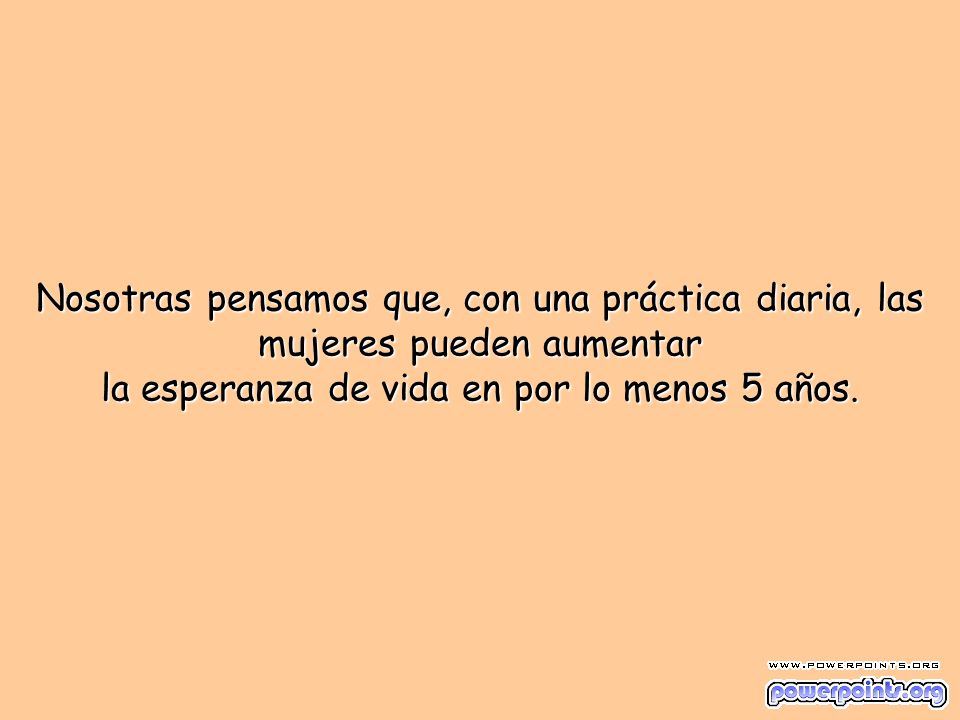 Nosotras pensamos que, con una práctica diaria, las mujeres pueden aumentar la esperanza de vida en por lo menos 5 años.