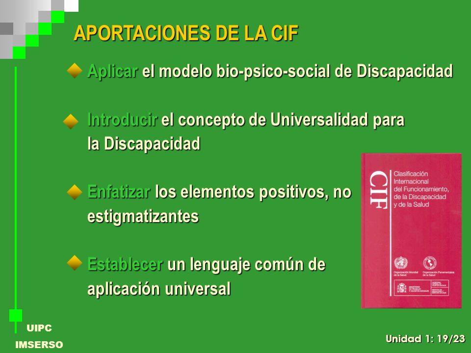 APORTACIONES DE LA CIF Aplicar el modelo bio-psico-social de Discapacidad. Introducir el concepto de Universalidad para.