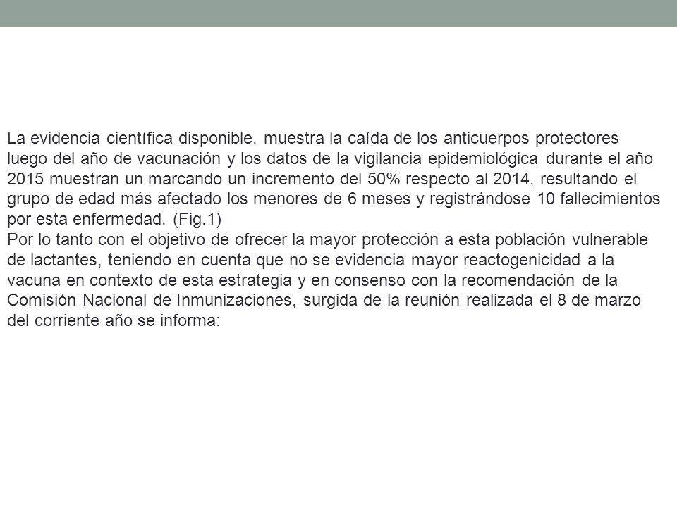 La evidencia científica disponible, muestra la caída de los anticuerpos protectores luego del año de vacunación y los datos de la vigilancia epidemiológica durante el año 2015 muestran un marcando un incremento del 50% respecto al 2014, resultando el grupo de edad más afectado los menores de 6 meses y registrándose 10 fallecimientos por esta enfermedad. (Fig.1)