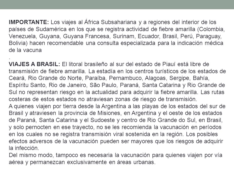 IMPORTANTE: Los viajes al África Subsahariana y a regiones del interior de los países de Sudamérica en los que se registra actividad de fiebre amarilla (Colombia, Venezuela, Guyana, Guyana Francesa, Surinam, Ecuador, Brasil, Perú, Paraguay, Bolivia) hacen recomendable una consulta especializada para la indicación médica de la vacuna