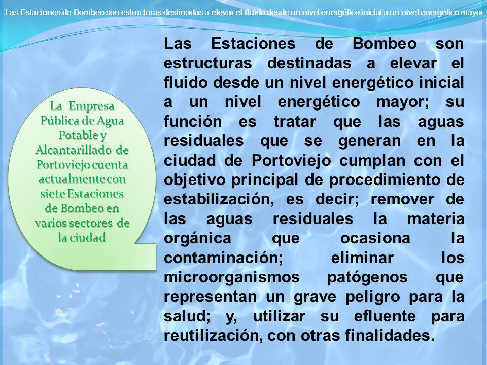 Las Estaciones de Bombeo son estructuras destinadas a elevar el fluido desde un nivel energético inicial a un nivel energético mayor; su función es tratar que las aguas residuales que se generan en la ciudad de Portoviejo cumplan con el objetivo principal de procedimiento de estabilización, es decir; Remover de las aguas residuales la materia orgánica que ocasiona la contaminación; eliminar los microorganismos patógenos que representan un grave peligro para la salud; y, utilizar su efluente para reutilización, con otras finalidades.