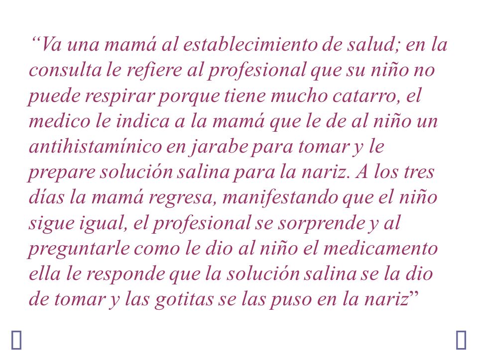 Va una mamá al establecimiento de salud; en la consulta le refiere al profesional que su niño no puede respirar porque tiene mucho catarro, el medico le indica a la mamá que le de al niño un antihistamínico en jarabe para tomar y le prepare solución salina para la nariz. A los tres días la mamá regresa, manifestando que el niño sigue igual, el profesional se sorprende y al preguntarle como le dio al niño el medicamento ella le responde que la solución salina se la dio de tomar y las gotitas se las puso en la nariz