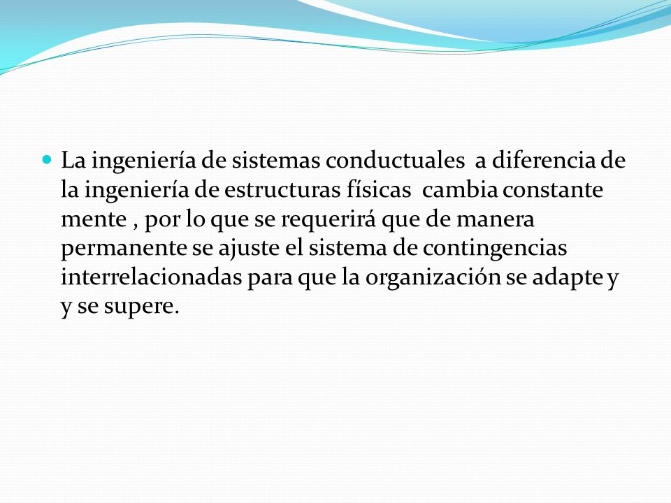 La ingeniería de sistemas conductuales a diferencia de la ingeniería de estructuras físicas cambia constante mente , por lo que se requerirá que de manera permanente se ajuste el sistema de contingencias interrelacionadas para que la organización se adapte y y se supere.