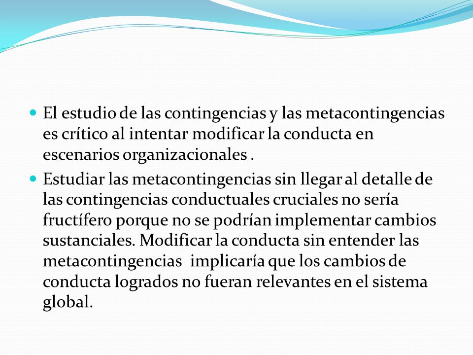 El estudio de las contingencias y las metacontingencias es crítico al intentar modificar la conducta en escenarios organizacionales .