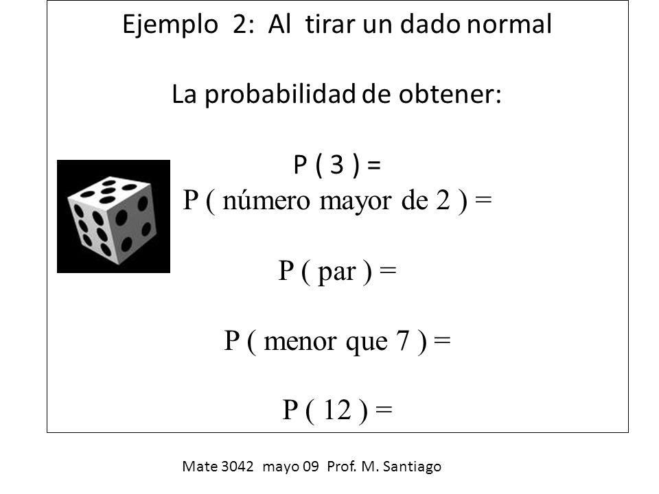Ejemplo 2: Al tirar un dado normal La probabilidad de obtener: P ( 3 ) = P ( número mayor de 2 ) = P ( par ) = P ( menor que 7 ) = P ( 12 ) =
