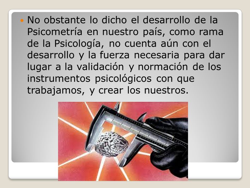 No obstante lo dicho el desarrollo de la Psicometría en nuestro país, como rama de la Psicología, no cuenta aún con el desarrollo y la fuerza necesaria para dar lugar a la validación y normación de los instrumentos psicológicos con que trabajamos, y crear los nuestros.