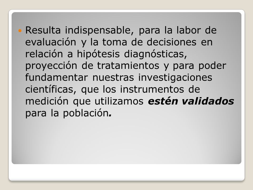 Resulta indispensable, para la labor de evaluación y la toma de decisiones en relación a hipótesis diagnósticas, proyección de tratamientos y para poder fundamentar nuestras investigaciones científicas, que los instrumentos de medición que utilizamos estén validados para la población.
