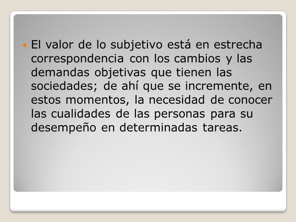 El valor de lo subjetivo está en estrecha correspondencia con los cambios y las demandas objetivas que tienen las sociedades; de ahí que se incremente, en estos momentos, la necesidad de conocer las cualidades de las personas para su desempeño en determinadas tareas.