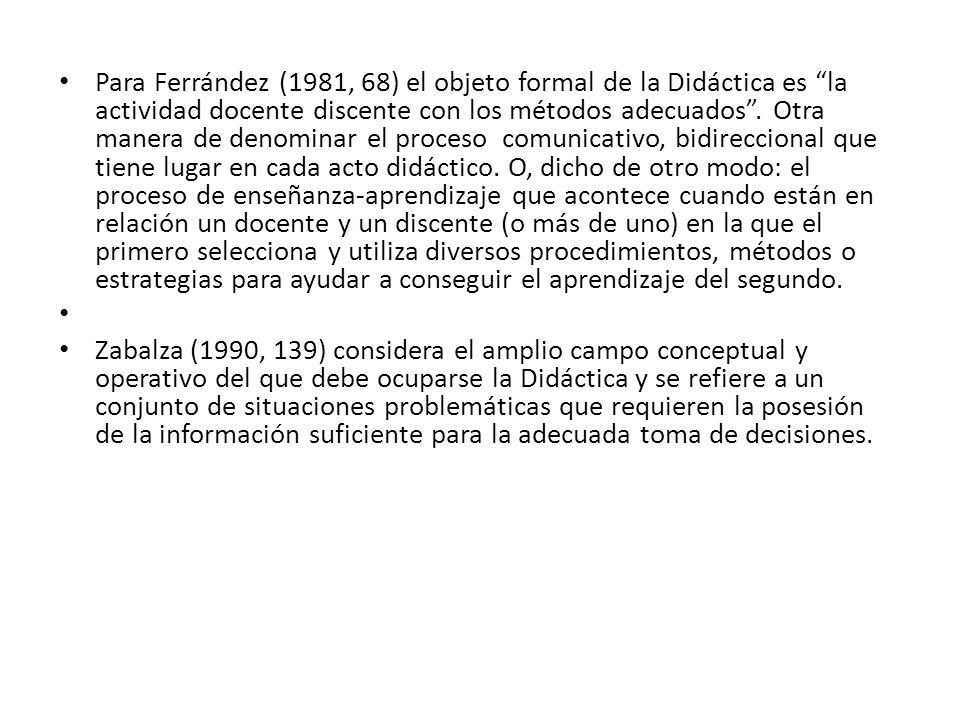 Para Ferrández (1981, 68) el objeto formal de la Didáctica es la actividad docente discente con los métodos adecuados . Otra manera de denominar el proceso comunicativo, bidireccional que tiene lugar en cada acto didáctico. O, dicho de otro modo: el proceso de enseñanza-aprendizaje que acontece cuando están en relación un docente y un discente (o más de uno) en la que el primero selecciona y utiliza diversos procedimientos, métodos o estrategias para ayudar a conseguir el aprendizaje del segundo.