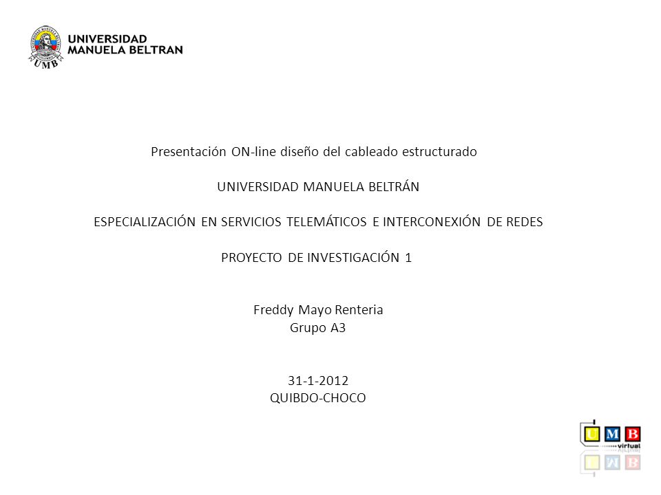 Presentación ON-line diseño del cableado estructurado UNIVERSIDAD MANUELA BELTRÁN ESPECIALIZACIÓN EN SERVICIOS TELEMÁTICOS E INTERCONEXIÓN DE REDES PROYECTO DE INVESTIGACIÓN 1 Freddy Mayo Renteria Grupo A QUIBDO-CHOCO