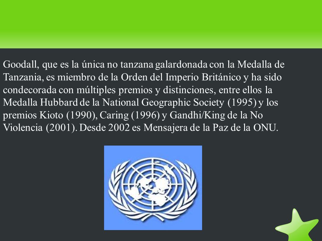 Goodall, que es la única no tanzana galardonada con la Medalla de Tanzania, es miembro de la Orden del Imperio Británico y ha sido condecorada con múltiples premios y distinciones, entre ellos la Medalla Hubbard de la National Geographic Society (1995) y los premios Kioto (1990), Caring (1996) y Gandhi/King de la No Violencia (2001).