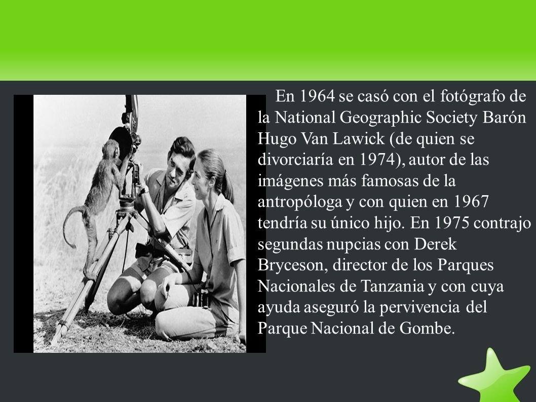 En 1964 se casó con el fotógrafo de la National Geographic Society Barón Hugo Van Lawick (de quien se divorciaría en 1974), autor de las imágenes más famosas de la antropóloga y con quien en 1967 tendría su único hijo.