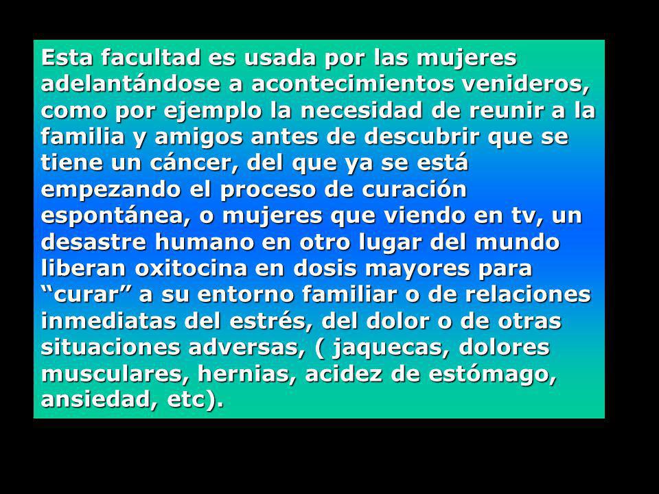 Esta facultad es usada por las mujeres adelantándose a acontecimientos venideros, como por ejemplo la necesidad de reunir a la familia y amigos antes de descubrir que se tiene un cáncer, del que ya se está empezando el proceso de curación espontánea, o mujeres que viendo en tv, un desastre humano en otro lugar del mundo liberan oxitocina en dosis mayores para curar a su entorno familiar o de relaciones inmediatas del estrés, del dolor o de otras situaciones adversas, ( jaquecas, dolores musculares, hernias, acidez de estómago, ansiedad, etc).