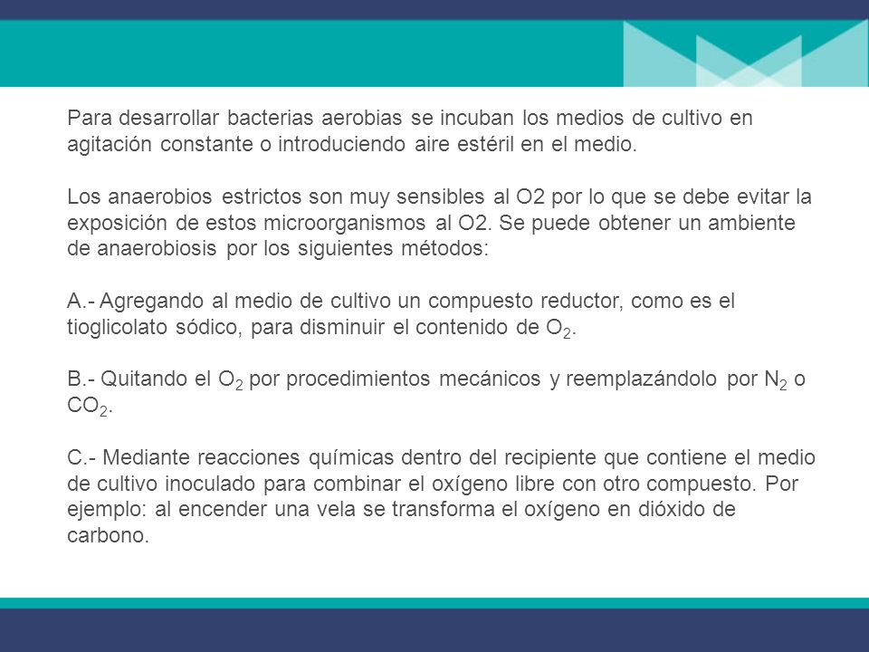 Para desarrollar bacterias aerobias se incuban los medios de cultivo en agitación constante o introduciendo aire estéril en el medio. Los anaerobios estrictos son muy sensibles al O2 por lo que se debe evitar la exposición de estos microorganismos al O2. Se puede obtener un ambiente de anaerobiosis por los siguientes métodos: A.- Agregando al medio de cultivo un compuesto reductor, como es el tioglicolato sódico, para disminuir el contenido de O2.