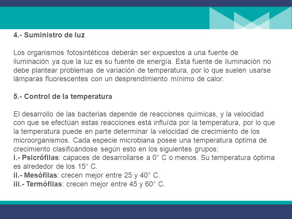 4.- Suministro de luz Los organismos fotosintéticos deberán ser expuestos a una fuente de iluminación ya que la luz es su fuente de energía. Esta fuente de iluminación no debe plantear problemas de variación de temperatura, por lo que suelen usarse lámparas fluorescentes con un desprendimiento mínimo de calor. 5.- Control de la temperatura El desarrollo de las bacterias depende de reacciones químicas, y la velocidad con que se efectúan estas reacciones está influída por la temperatura, por lo que la temperatura puede en parte determinar la velocidad de crecimiento de los microorganismos. Cada especie microbiana posee una temperatura óptima de crecimiento clasificándose según esto en los siguientes grupos: