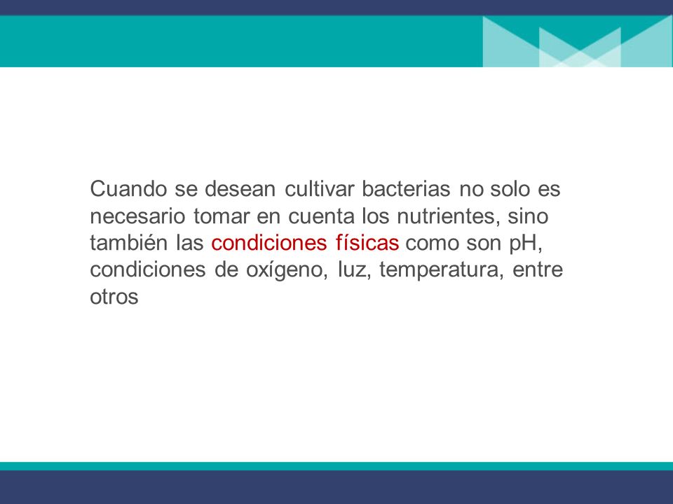 Cuando se desean cultivar bacterias no solo es necesario tomar en cuenta los nutrientes, sino también las condiciones físicas como son pH, condiciones de oxígeno, luz, temperatura, entre otros