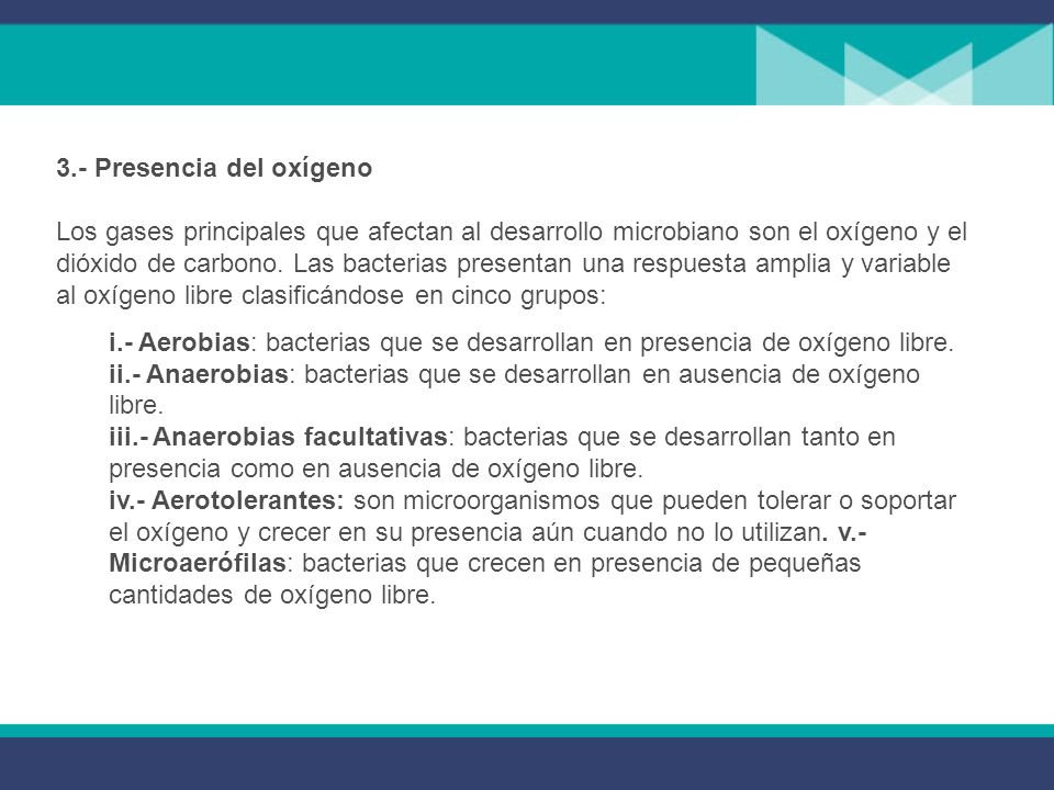 3.- Presencia del oxígeno Los gases principales que afectan al desarrollo microbiano son el oxígeno y el dióxido de carbono. Las bacterias presentan una respuesta amplia y variable al oxígeno libre clasificándose en cinco grupos:
