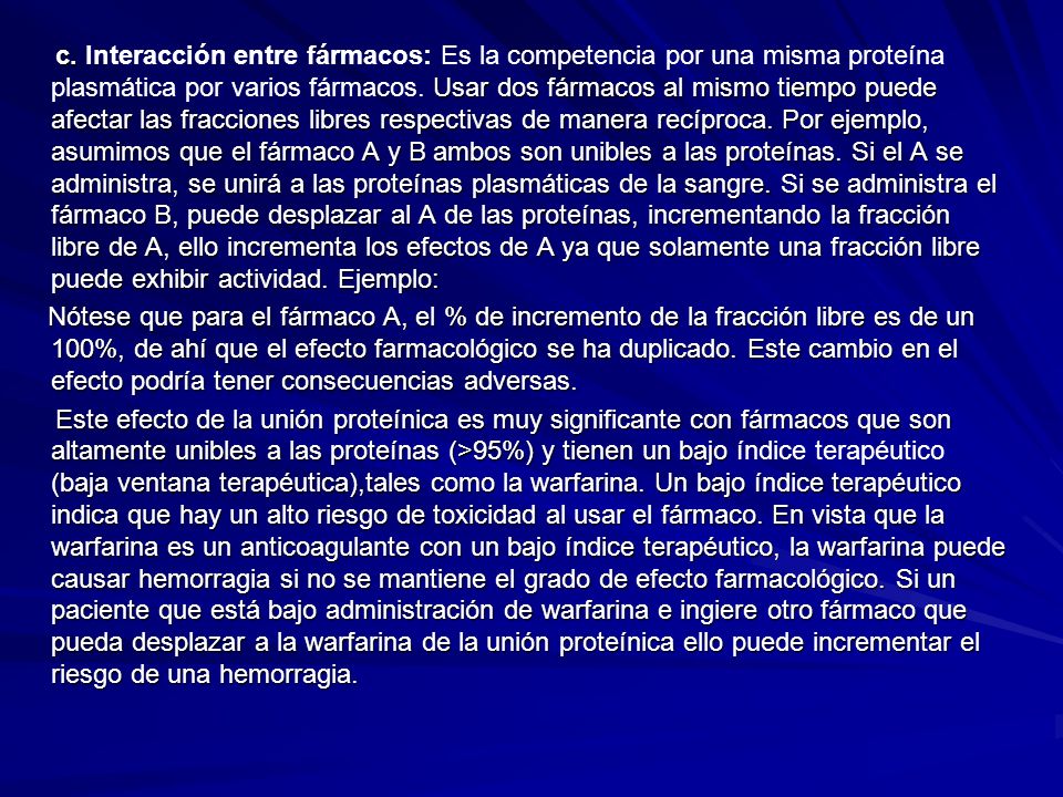 c. Interacción entre fármacos: Es la competencia por una misma proteína plasmática por varios fármacos. Usar dos fármacos al mismo tiempo puede afectar las fracciones libres respectivas de manera recíproca. Por ejemplo, asumimos que el fármaco A y B ambos son unibles a las proteínas. Si el A se administra, se unirá a las proteínas plasmáticas de la sangre. Si se administra el fármaco B, puede desplazar al A de las proteínas, incrementando la fracción libre de A, ello incrementa los efectos de A ya que solamente una fracción libre puede exhibir actividad. Ejemplo: