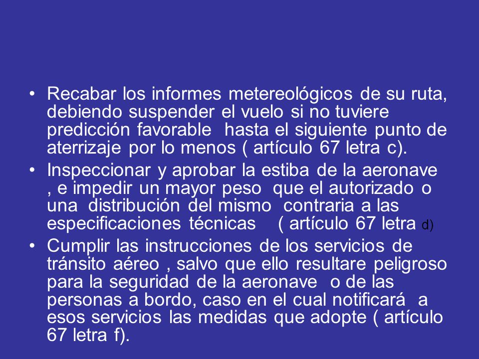 Recabar los informes metereológicos de su ruta, debiendo suspender el vuelo si no tuviere predicción favorable hasta el siguiente punto de aterrizaje por lo menos ( artículo 67 letra c).