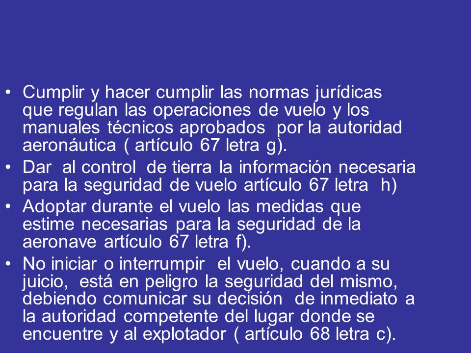 Cumplir y hacer cumplir las normas jurídicas que regulan las operaciones de vuelo y los manuales técnicos aprobados por la autoridad aeronáutica ( artículo 67 letra g).