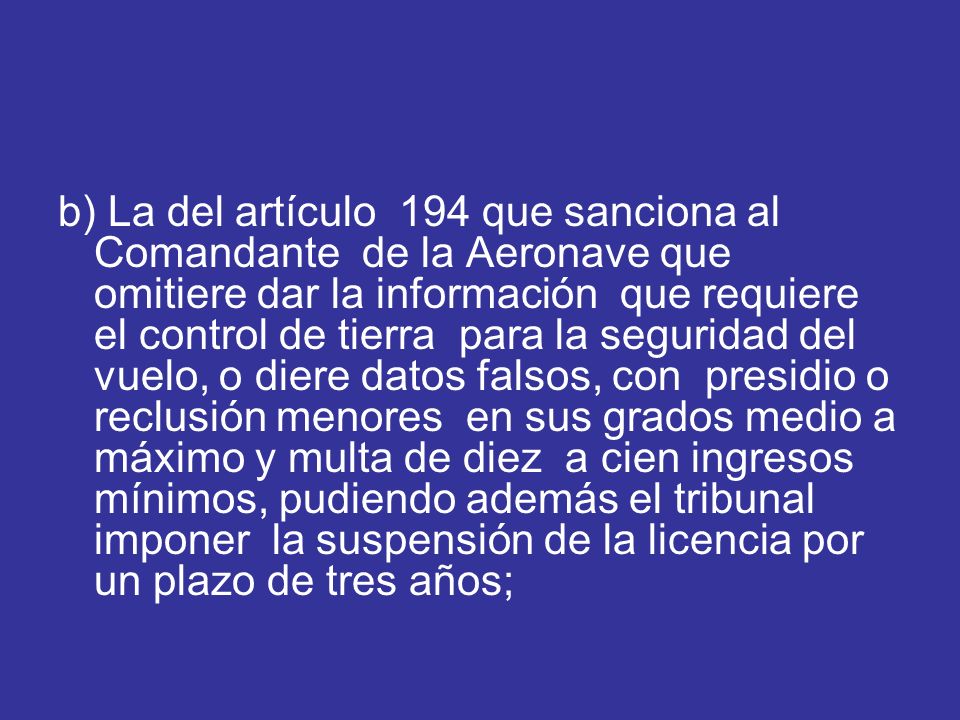 b) La del artículo 194 que sanciona al Comandante de la Aeronave que omitiere dar la información que requiere el control de tierra para la seguridad del vuelo, o diere datos falsos, con presidio o reclusión menores en sus grados medio a máximo y multa de diez a cien ingresos mínimos, pudiendo además el tribunal imponer la suspensión de la licencia por un plazo de tres años;