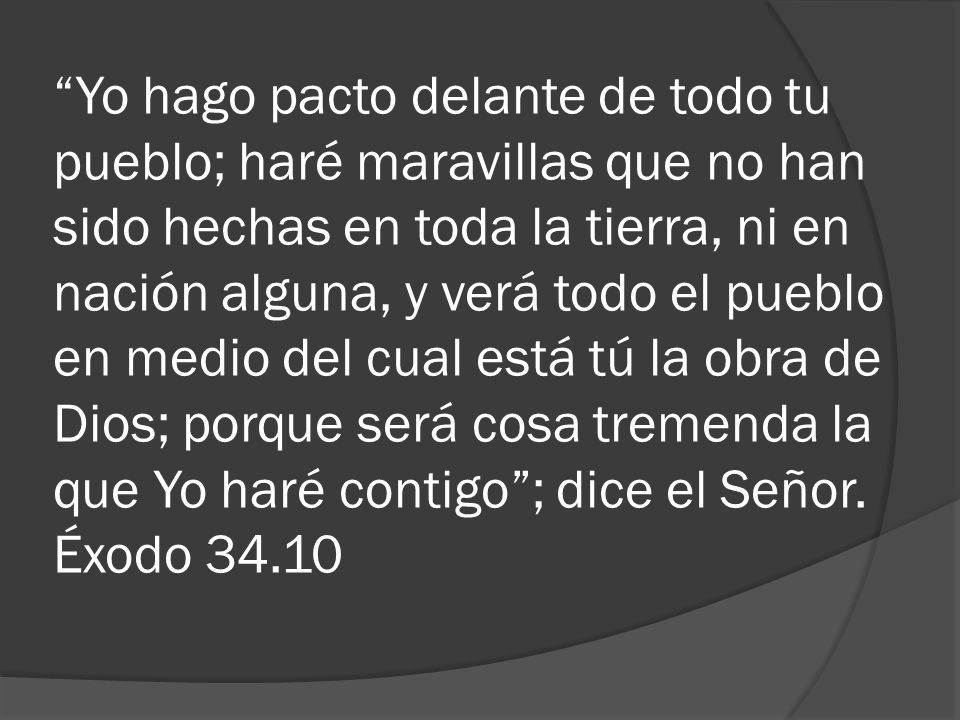 Yo hago pacto delante de todo tu pueblo; haré maravillas que no han sido hechas en toda la tierra, ni en nación alguna, y verá todo el pueblo en medio del cual está tú la obra de Dios; porque será cosa tremenda la que Yo haré contigo ; dice el Señor.