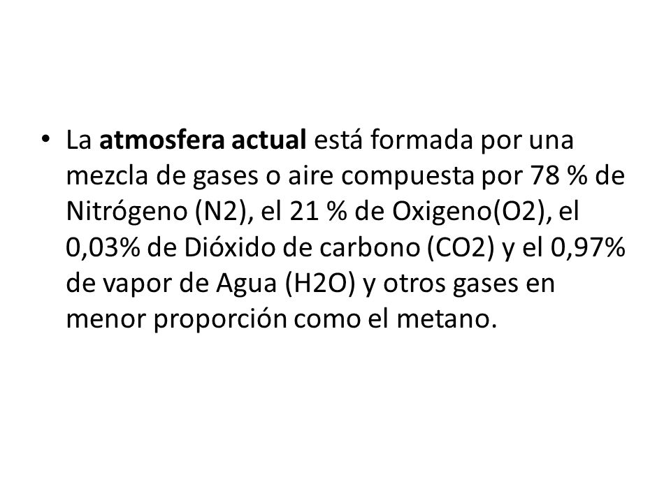 La atmosfera actual está formada por una mezcla de gases o aire compuesta por 78 % de Nitrógeno (N2), el 21 % de Oxigeno(O2), el 0,03% de Dióxido de carbono (CO2) y el 0,97% de vapor de Agua (H2O) y otros gases en menor proporción como el metano.