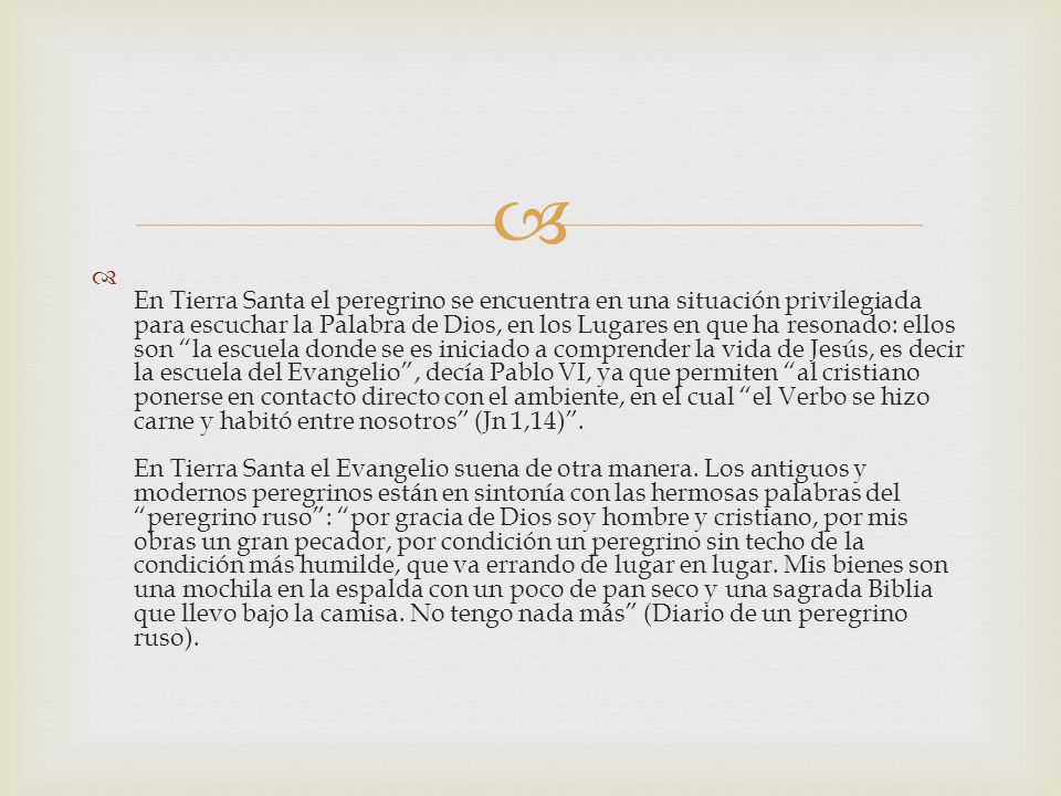 En Tierra Santa el peregrino se encuentra en una situación privilegiada para escuchar la Palabra de Dios, en los Lugares en que ha resonado: ellos son la escuela donde se es iniciado a comprender la vida de Jesús, es decir la escuela del Evangelio , decía Pablo VI, ya que permiten al cristiano ponerse en contacto directo con el ambiente, en el cual el Verbo se hizo carne y habitó entre nosotros (Jn 1,14) .