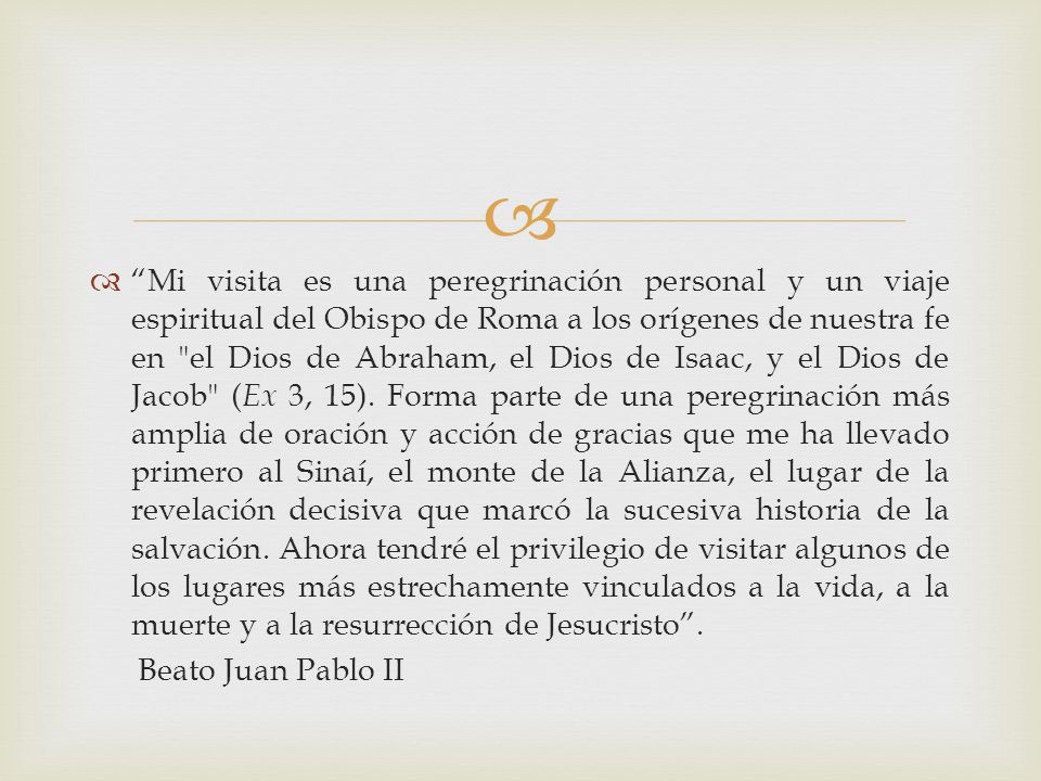Mi visita es una peregrinación personal y un viaje espiritual del Obispo de Roma a los orígenes de nuestra fe en el Dios de Abraham, el Dios de Isaac, y el Dios de Jacob (Ex 3, 15). Forma parte de una peregrinación más amplia de oración y acción de gracias que me ha llevado primero al Sinaí, el monte de la Alianza, el lugar de la revelación decisiva que marcó la sucesiva historia de la salvación. Ahora tendré el privilegio de visitar algunos de los lugares más estrechamente vinculados a la vida, a la muerte y a la resurrección de Jesucristo .