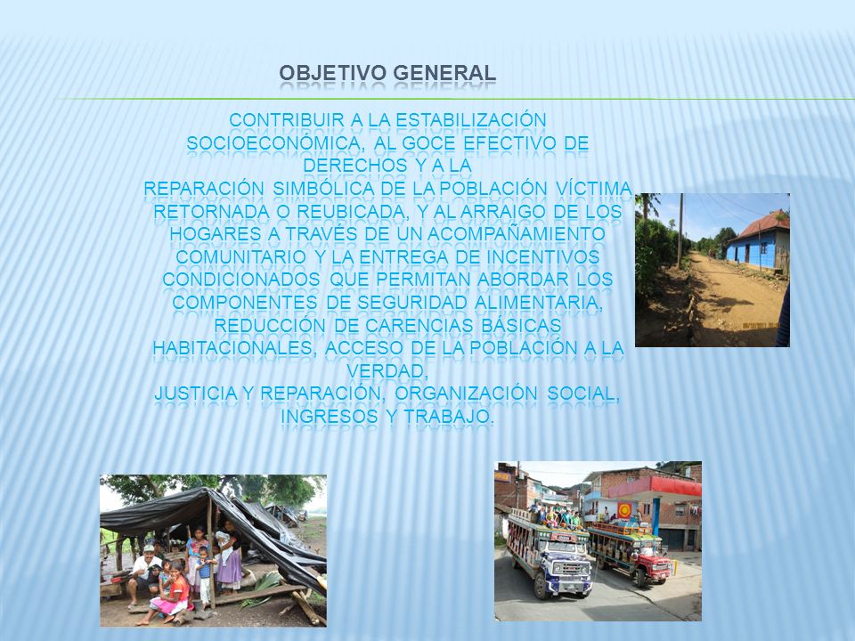 OBJETIVO GENERAL Contribuir a la estabilización socioeconómica, al goce efectivo de derechos y a la reparación simbólica de la población víctima retornada o reubicada, y al arraigo de los Hogares a través de un acompañamiento comunitario y la entrega de incentivos condicionados que permitan abordar los componentes de seguridad alimentaria, reducción de carencias básicas habitacionales, acceso de la población a la verdad, justicia y reparación, organización social, ingresos y trabajo.