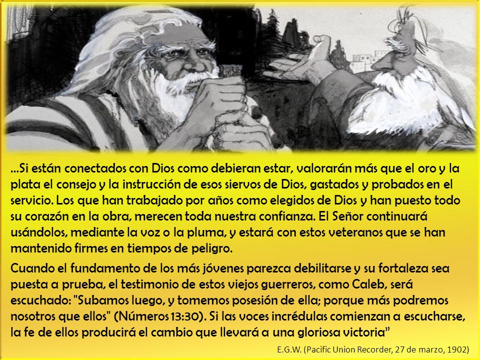 …Si están conectados con Dios como debieran estar, valorarán más que el oro y la plata el consejo y la instrucción de esos siervos de Dios, gastados y probados en el servicio. Los que han trabajado por años como elegidos de Dios y han puesto todo su corazón en la obra, merecen toda nuestra confianza. El Señor continuará usándolos, mediante la voz o la pluma, y estará con estos veteranos que se han mantenido firmes en tiempos de peligro.