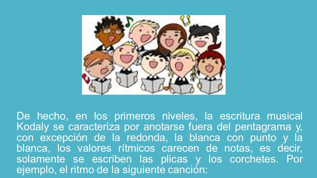 De hecho, en los primeros niveles, la escritura musical Kodaly se caracteriza por anotarse fuera del pentagrama y, con excepción de la redonda, la blanca con punto y la blanca, los valores rítmicos carecen de notas, es decir, solamente se escriben las plicas y los corchetes.