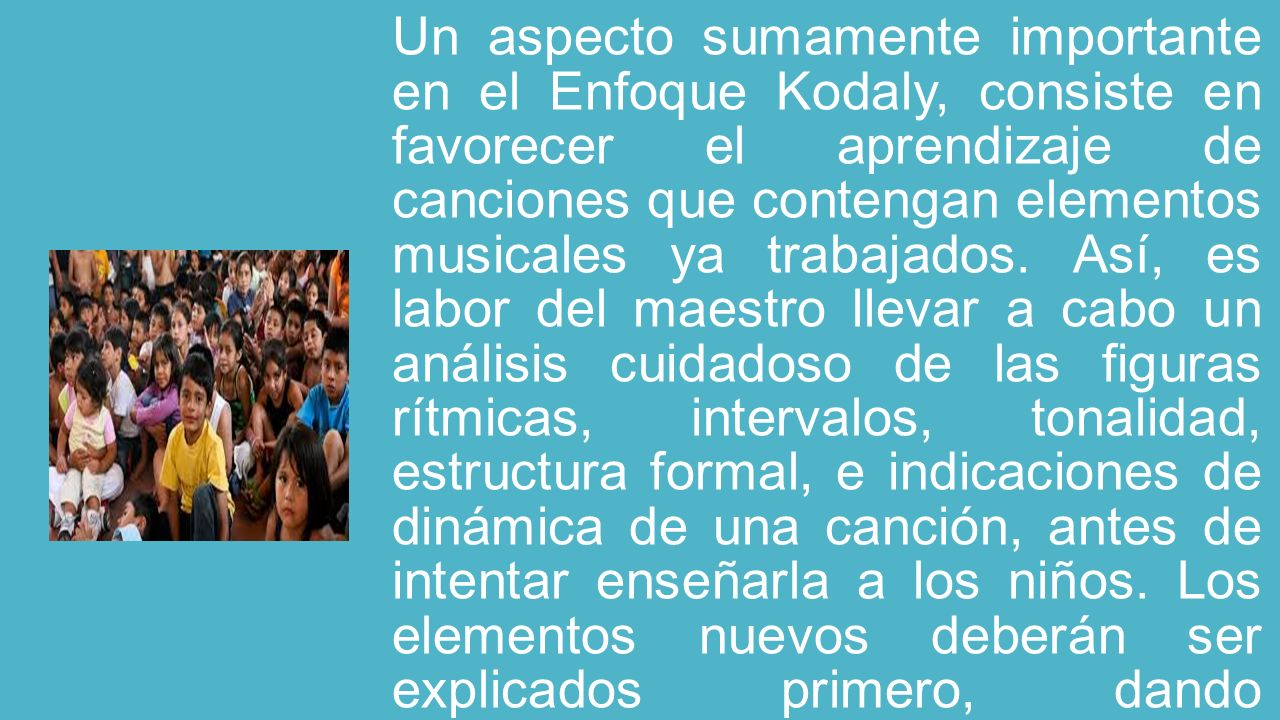 Un aspecto sumamente importante en el Enfoque Kodaly, consiste en favorecer el aprendizaje de canciones que contengan elementos musicales ya trabajados.