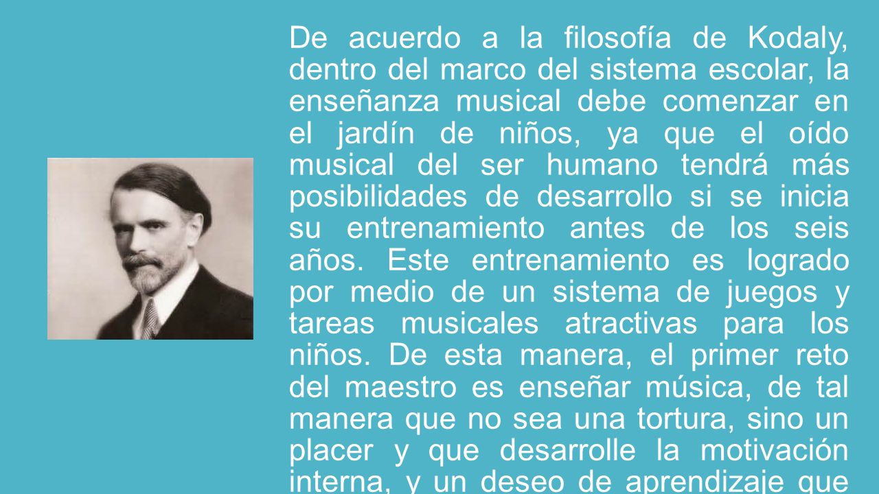 De acuerdo a la filosofía de Kodaly, dentro del marco del sistema escolar, la enseñanza musical debe comenzar en el jardín de niños, ya que el oído musical del ser humano tendrá más posibilidades de desarrollo si se inicia su entrenamiento antes de los seis años.