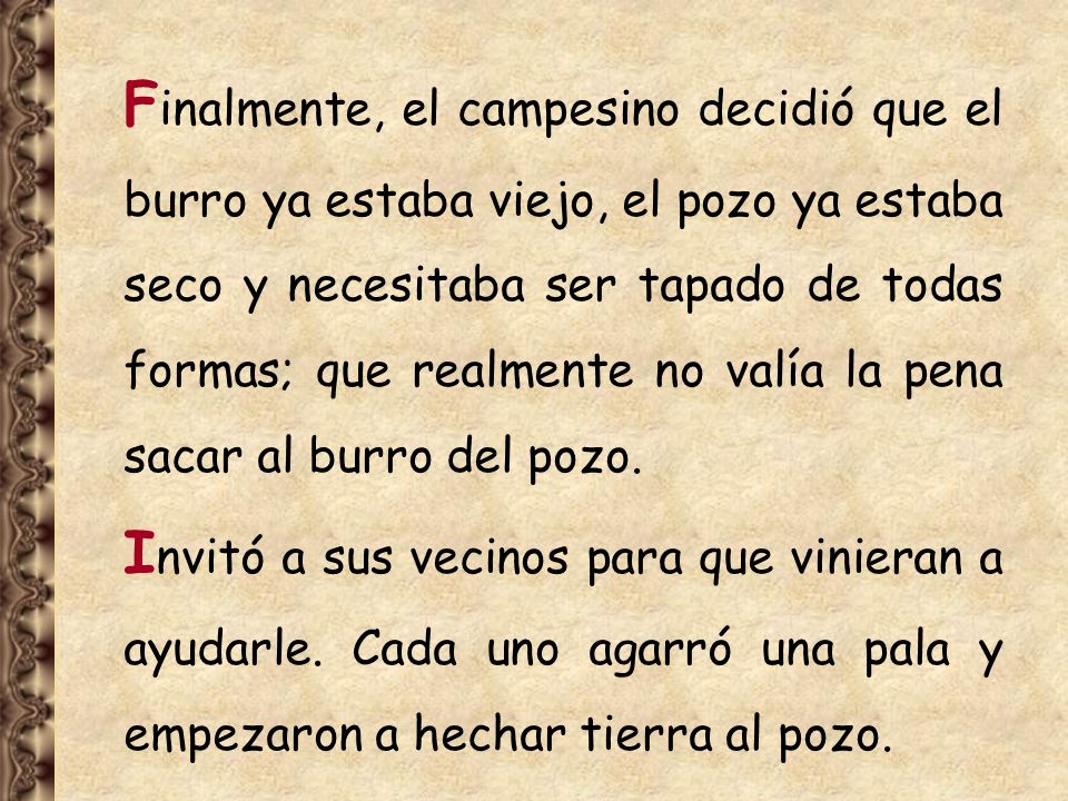 Finalmente, el campesino decidió que el burro ya estaba viejo, el pozo ya estaba seco y necesitaba ser tapado de todas formas; que realmente no valía la pena sacar al burro del pozo.