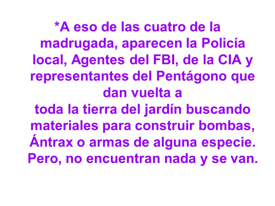 *A eso de las cuatro de la madrugada, aparecen la Policía local, Agentes del FBI, de la CIA y representantes del Pentágono que dan vuelta a toda la tierra del jardín buscando materiales para construir bombas, Ántrax o armas de alguna especie.