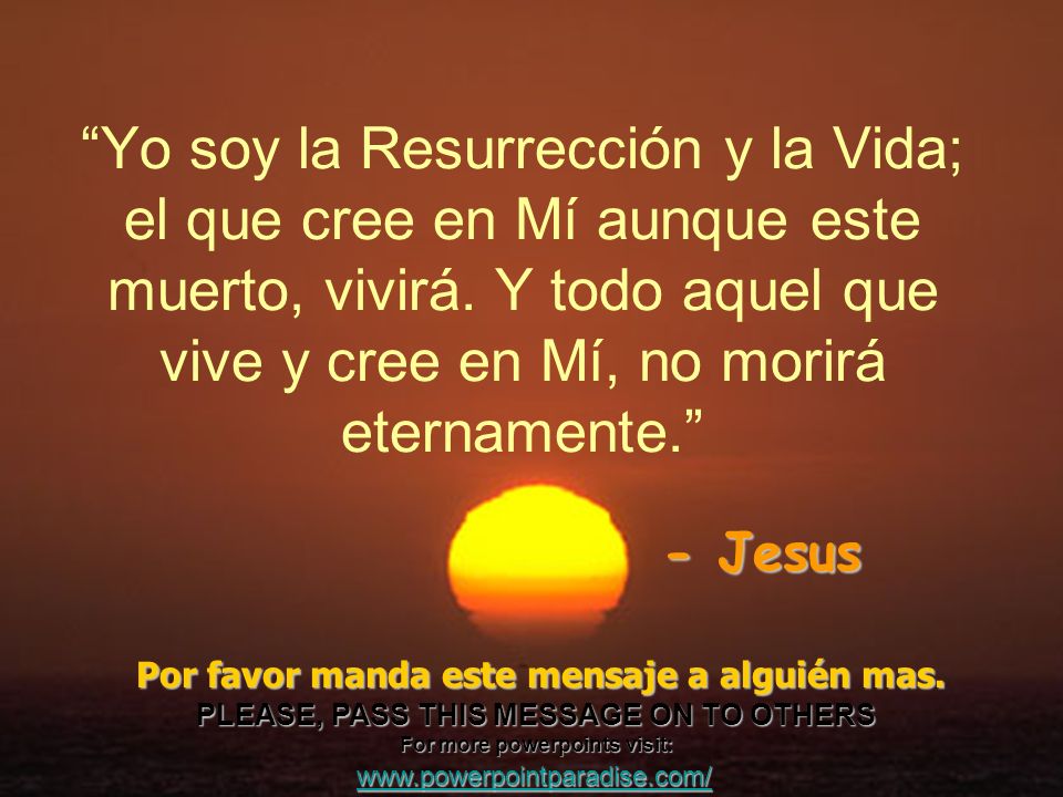 Yo soy la Resurrección y la Vida; el que cree en Mí aunque este muerto, vivirá. Y todo aquel que vive y cree en Mí, no morirá eternamente.