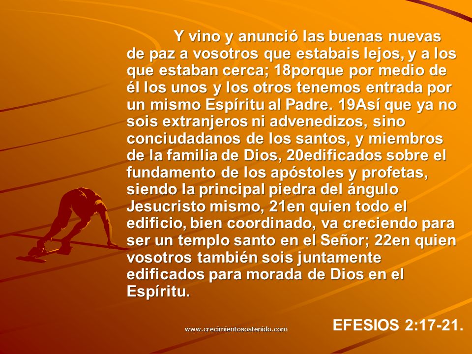 Y vino y anunció las buenas nuevas de paz a vosotros que estabais lejos, y a los que estaban cerca; 18porque por medio de él los unos y los otros tenemos entrada por un mismo Espíritu al Padre. 19Así que ya no sois extranjeros ni advenedizos, sino conciudadanos de los santos, y miembros de la familia de Dios, 20edificados sobre el fundamento de los apóstoles y profetas, siendo la principal piedra del ángulo Jesucristo mismo, 21en quien todo el edificio, bien coordinado, va creciendo para ser un templo santo en el Señor; 22en quien vosotros también sois juntamente edificados para morada de Dios en el Espíritu.