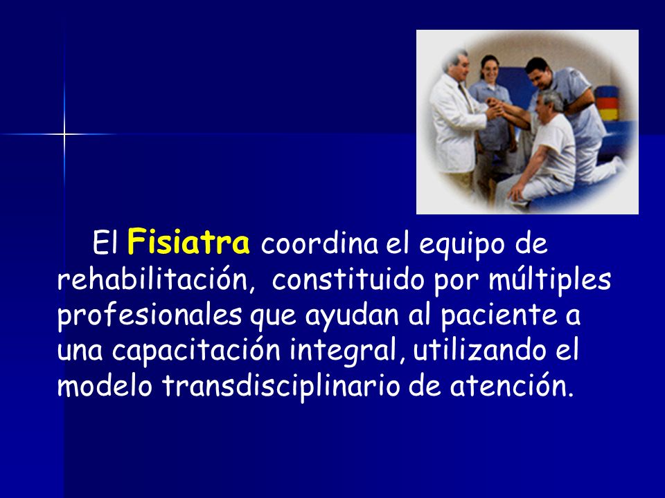 El Fisiatra coordina el equipo de rehabilitación, constituido por múltiples profesionales que ayudan al paciente a una capacitación integral, utilizando el modelo transdisciplinario de atención.
