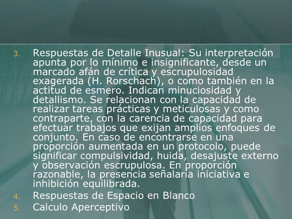Respuestas de Detalle Inusual: Su interpretación apunta por lo mínimo e insignificante, desde un marcado afán de crítica y escrupulosidad exagerada (H. Rorschach), o como también en la actitud de esmero. Indican minuciosidad y detallismo. Se relacionan con la capacidad de realizar tareas prácticas y meticulosas y como contraparte, con la carencia de capacidad para efectuar trabajos que exijan amplios enfoques de conjunto. En caso de encontrarse en una proporción aumentada en un protocolo, puede significar compulsividad, huida, desajuste externo y observación escrupulosa. En proporción razonable, la presencia señalaría iniciativa e inhibición equilibrada.