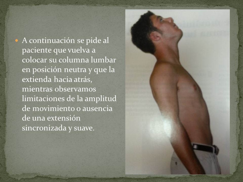 A continuación se pide al paciente que vuelva a colocar su columna lumbar en posición neutra y que la extienda hacia atrás, mientras observamos limitaciones de la amplitud de movimiento o ausencia de una extensión sincronizada y suave.
