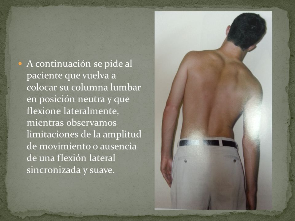 A continuación se pide al paciente que vuelva a colocar su columna lumbar en posición neutra y que flexione lateralmente, mientras observamos limitaciones de la amplitud de movimiento o ausencia de una flexión lateral sincronizada y suave.